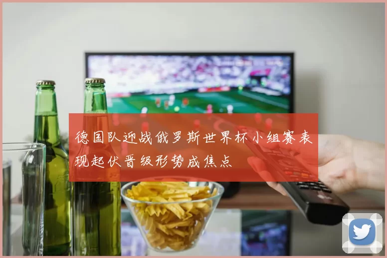 德国队迎战俄罗斯世界杯小组赛表现起伏晋级形势成焦点