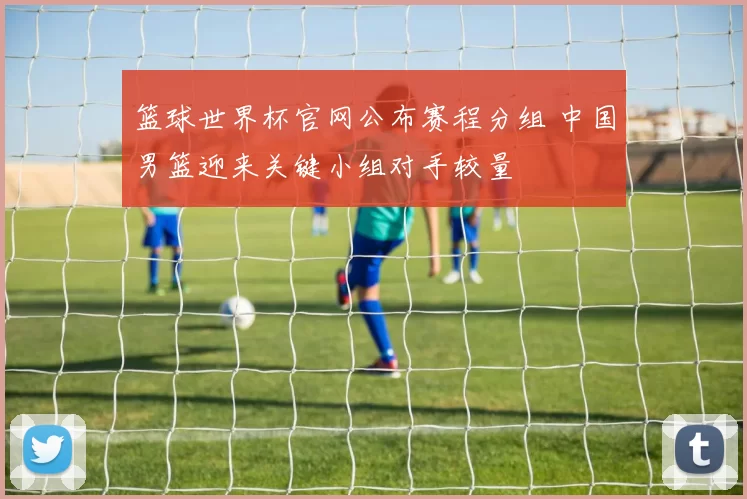 篮球世界杯官网公布赛程分组 中国男篮迎来关键小组对手较量