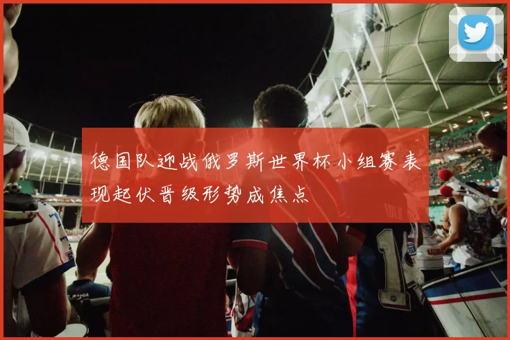 德国队迎战俄罗斯世界杯小组赛表现起伏晋级形势成焦点