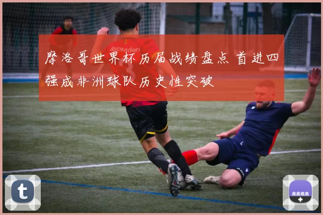 摩洛哥世界杯历届战绩盘点 首进四强成非洲球队历史性突破