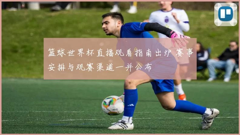 篮球世界杯直播观看指南出炉 赛事安排与观赛渠道一并公布