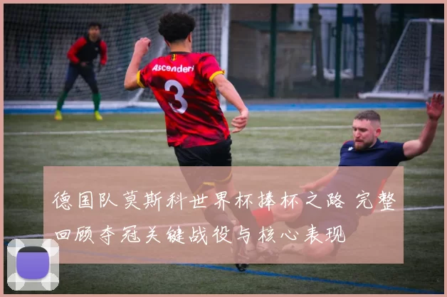 德国队莫斯科世界杯捧杯之路 完整回顾夺冠关键战役与核心表现