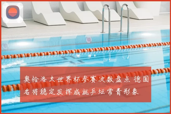 奥恰洛夫世界杯参赛次数盘点 德国名将稳定发挥成就乒坛常青形象