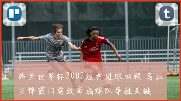 弗兰世界杯2002经典进球回顾 乌拉圭锋霸门前效率成球队争胜关键