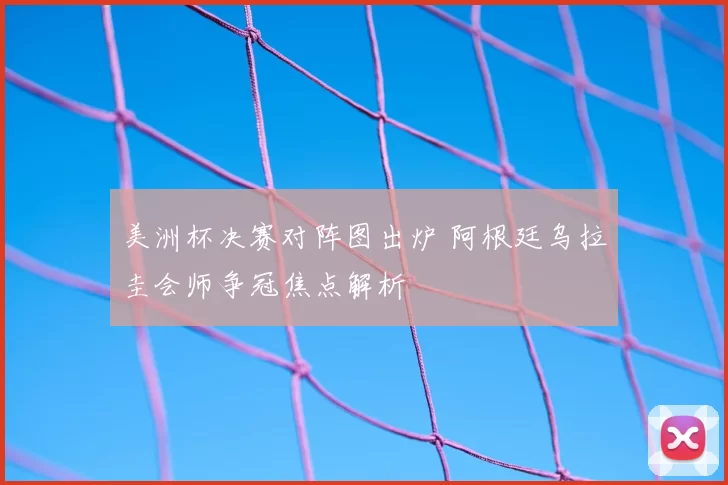 美洲杯决赛对阵图出炉 阿根廷乌拉圭会师争冠焦点解析