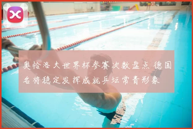 奥恰洛夫世界杯参赛次数盘点 德国名将稳定发挥成就乒坛常青形象