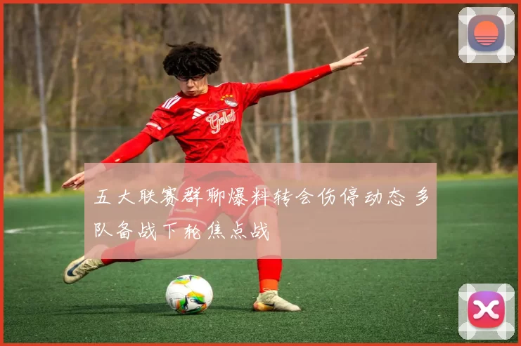 五大联赛群聊爆料转会伤停动态 多队备战下轮焦点战