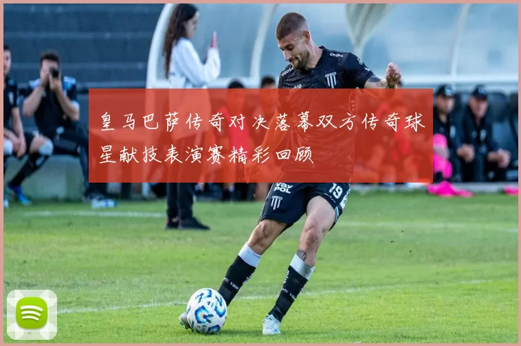 皇马巴萨传奇对决落幕双方传奇球星献技表演赛精彩回顾