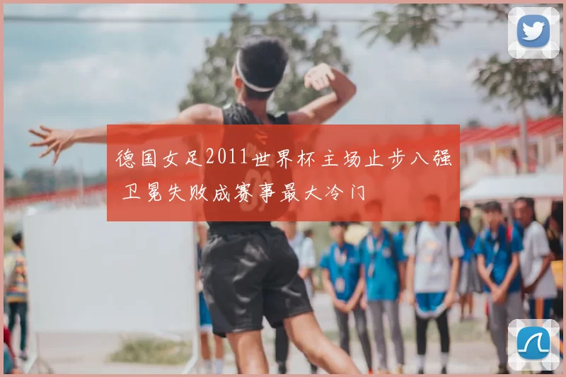 德国女足2011世界杯主场止步八强 卫冕失败成赛事最大冷门