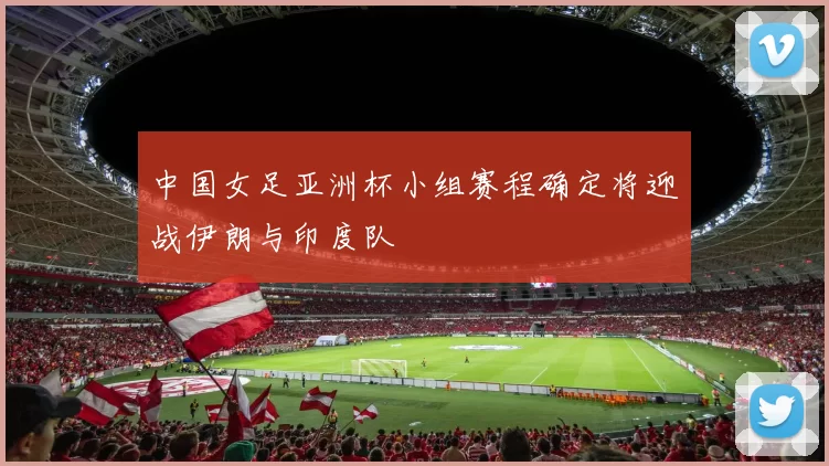中国女足亚洲杯小组赛程确定将迎战伊朗与印度队