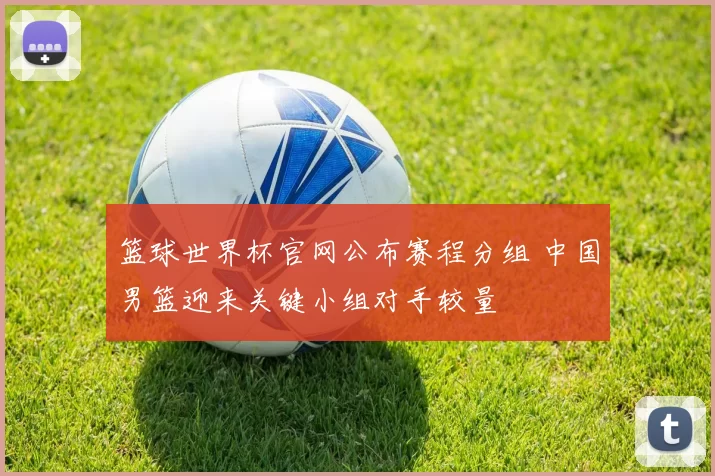 篮球世界杯官网公布赛程分组 中国男篮迎来关键小组对手较量