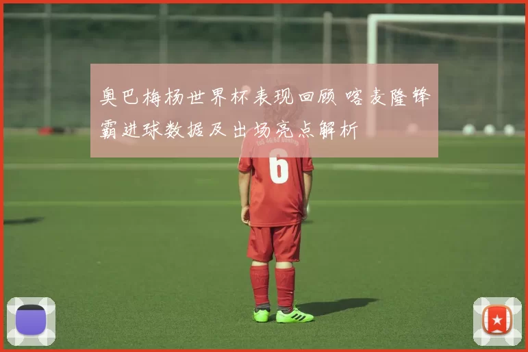 奥巴梅杨世界杯表现回顾 喀麦隆锋霸进球数据及出场亮点解析