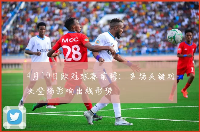 4月10日欧冠球赛前瞻：多场关键对决登场影响出线形势