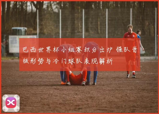 巴西世界杯小组赛积分出炉 强队晋级形势与冷门球队表现解析