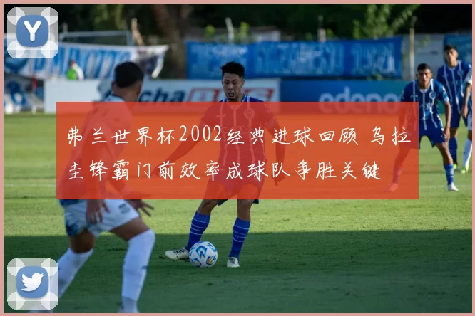 弗兰世界杯2002经典进球回顾 乌拉圭锋霸门前效率成球队争胜关键