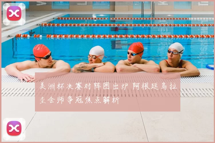 美洲杯决赛对阵图出炉 阿根廷乌拉圭会师争冠焦点解析