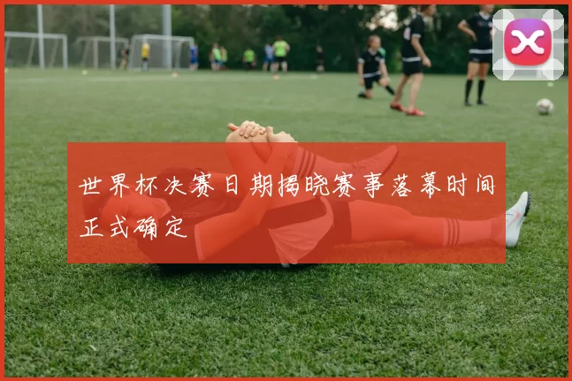 世界杯决赛日期揭晓赛事落幕时间正式确定