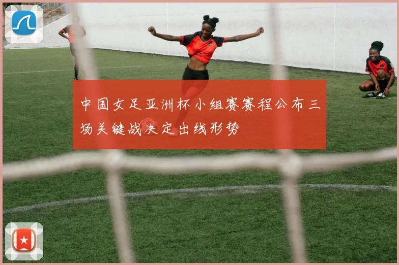 中国女足亚洲杯小组赛赛程公布三场关键战决定出线形势
