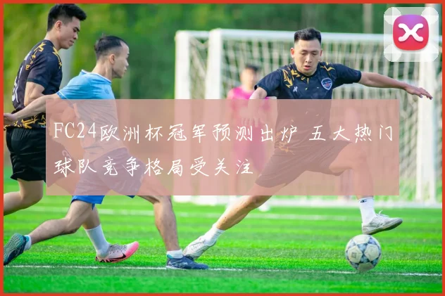 FC24欧洲杯冠军预测出炉 五大热门球队竞争格局受关注