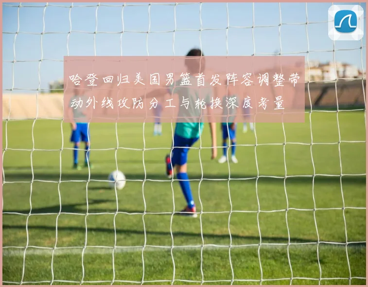 哈登回归美国男篮首发阵容调整带动外线攻防分工与轮换深度考量