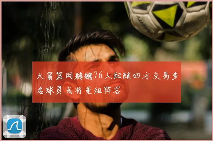 火箭篮网鹈鹕76人酝酿四方交易多名球员或将重组阵容