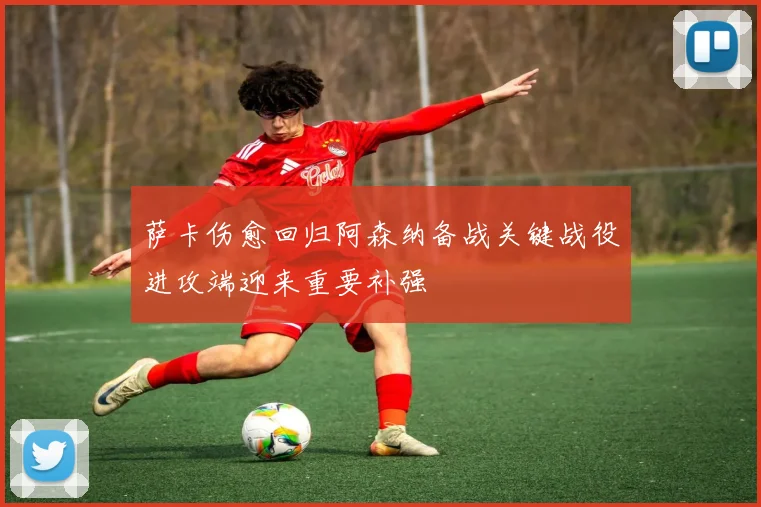 萨卡伤愈回归阿森纳备战关键战役进攻端迎来重要补强