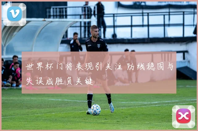 世界杯门将表现引关注 防线稳固与失误成胜负关键
