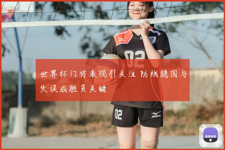 世界杯门将表现引关注 防线稳固与失误成胜负关键