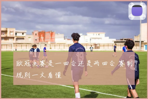 欧冠决赛是一回合还是两回合 赛制规则一文看懂